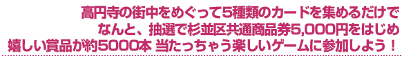 高円寺の街中をめぐって5種類のカードを集めるだけでなんと、抽選で杉並区共通商品券5,000円をはじめ、嬉しい賞品が約5000本当たっちゃう楽しいゲームに参加しよう！